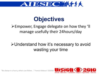 Objectives
            Empower, Engage delegate on how they ‘ll
               manage usefully their 24hours/day

            Understand how it’s necessary to avoid
                      wasting your time



“Be always in a hurry, others can follow ...” Francis Kokouvi ESSENA
 
