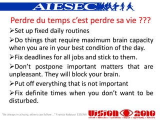 Perdre du temps c’est perdre sa vie ???
     Set up fixed daily routines
     Do things that require maximum brain capacity
     when you are in your best condition of the day.
     Fix deadlines for all jobs and stick to them.
     Don’t postpone important matters that are
     unpleasant. They will block your brain.
     Put off everything that is not important
     Fix definite times when you don’t want to be
     disturbed.
“Be always in a hurry, others can follow ...” Francis Kokouvi ESSENA
 