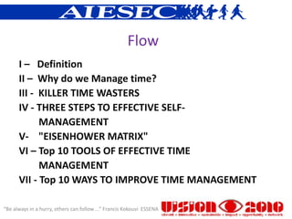 Flow
      I – Definition
      II – Why do we Manage time?
      III - KILLER TIME WASTERS
      IV - THREE STEPS TO EFFECTIVE SELF-
            MANAGEMENT
      V- "EISENHOWER MATRIX"
      VI – Top 10 TOOLS OF EFFECTIVE TIME
            MANAGEMENT
      VII - Top 10 WAYS TO IMPROVE TIME MANAGEMENT

“Be always in a hurry, others can follow ...” Francis Kokouvi ESSENA
 