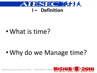 I – Definition



      • What is time?

      • Why do we Manage time?

“Be always in a hurry, others can follow ...” Francis Kokouvi ESSENA
 