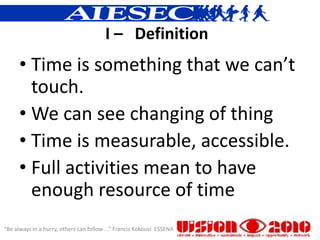 I – Definition
      • Time is something that we can’t
        touch.
      • We can see changing of thing
      • Time is measurable, accessible.
      • Full activities mean to have
        enough resource of time
“Be always in a hurry, others can follow ...” Francis Kokouvi ESSENA
 