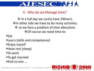 II - Why do we Manage time?
                  In a full day we surely have 24hours.
               In other side we have to do many activities.
                 so we face a problem of time allocation.
                      Of course we need time to:
      Eat
      Learn (skills and competence)
      Enjoy myself
      Have rest (sleep)
      To work
      To get married
      And so one …
“Be always in a hurry, others can follow ...” Francis Kokouvi ESSENA
 