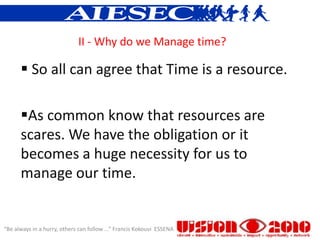 II - Why do we Manage time?

       So all can agree that Time is a resource.

      As common know that resources are
      scares. We have the obligation or it
      becomes a huge necessity for us to
      manage our time.


“Be always in a hurry, others can follow ...” Francis Kokouvi ESSENA
 