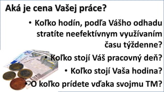 Aká je cena Vašej práce?
     • Koľko hodín, podľa Vášho odhadu
       stratíte neefektívnym využívaním
                          času týždenne?
         • Koľko stojí Váš pracovný deň?
               • Koľko stojí Vaša hodina?
    • O koľko prídete vďaka svojmu TM?
 