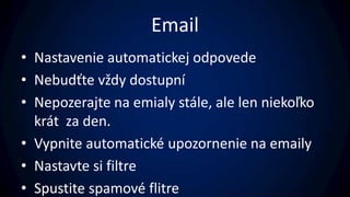 Email
• Nastavenie automatickej odpovede
• Nebudťte vždy dostupní
• Nepozerajte na emialy stále, ale len niekoľko
  krát za den.
• Vypnite automatické upozornenie na emaily
• Nastavte si filtre
• Spustite spamové flitre
 