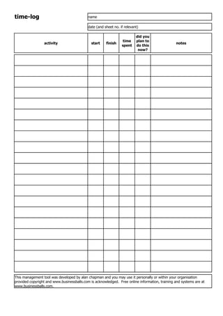 time-log                                    name

                                            date (and sheet no. if relevant)

                                                                          did you
                                                                  time    plan to
                 activity                     start    finish                                   notes
                                                                 spent    do this
                                                                           now?




This management tool was developed by alan chapman and you may use it personally or within your organisation
provided copyright and www.businessballs.com is acknowledged. Free online information, training and systems are at
www.businessballs.com.
 
