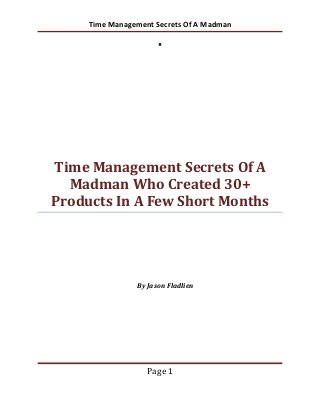 Time Management Secrets Of A Madman




Time Management Secrets Of A
  Madman Who Created 30+
Products In A Few Short Months




                By Jason Fladlien




                   Page 1
 