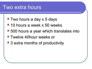 Two extra hours

  Two  hours a day x 5 days
  10 hours a week x 50 weeks
  500 hours a year which translates into
  Twelve 40hour weeks or
  3 extra months of productivity
 