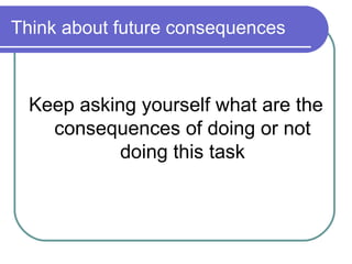 Think about future consequences



  Keep asking yourself what are the
    consequences of doing or not
            doing this task
 