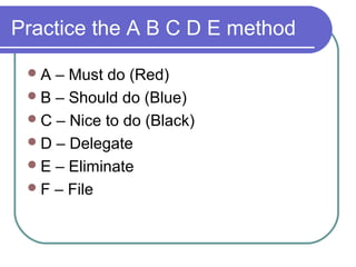 Practice the A B C D E method

 A  – Must do (Red)
  B – Should do (Blue)
  C – Nice to do (Black)
  D – Delegate
  E – Eliminate
  F – File
 