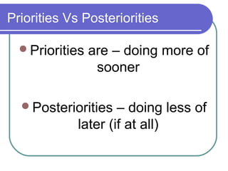 Priorities Vs Posteriorities

  Priorities   are – doing more of
                 sooner

  Posteriorities    – doing less of
             later (if at all)
 