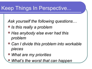 Keep Things In Perspective...

  Ask yourself the following questions…
   Is this really a problem
   Has anybody else ever had this
    problem
   Can I divide this problem into workable
    pieces
   What are my priorities
   What’s the worst that can happen
 