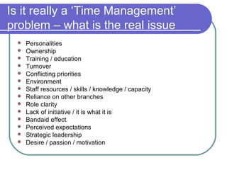 Is it really a ‘Time Management’
problem – what is the real issue
    Personalities
    Ownership
    Training / education
    Turnover
    Conflicting priorities
    Environment
    Staff resources / skills / knowledge / capacity
    Reliance on other branches
    Role clarity
    Lack of initiative / it is what it is
    Bandaid effect
    Perceived expectations
    Strategic leadership
    Desire / passion / motivation
 