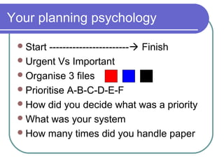 Your planning psychology

  Start ------------------------ Finish
  Urgent Vs Important
  Organise 3 files
  Prioritise A-B-C-D-E-F
  How did you decide what was a priority
  What was your system
  How many times did you handle paper
 