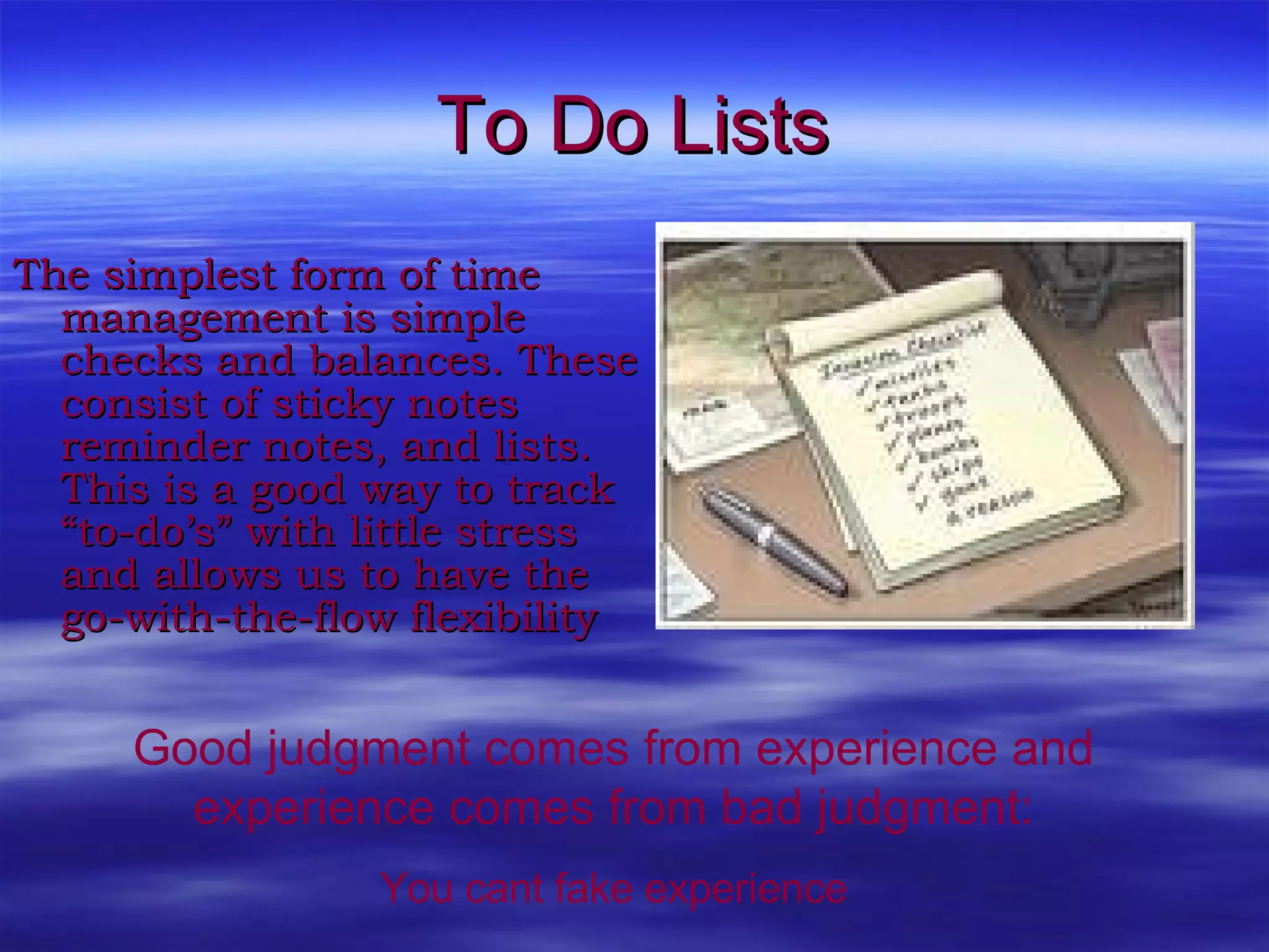 To Do Lists The simplest form of time management is simple checks and balances. These consist of sticky notes reminder notes, and lists. This is a good way to track “to-do’s” with little stress and allows us to have the go-with-the-flow flexibility  Good judgment comes from experience and experience comes from bad judgment: You cant fake experience 