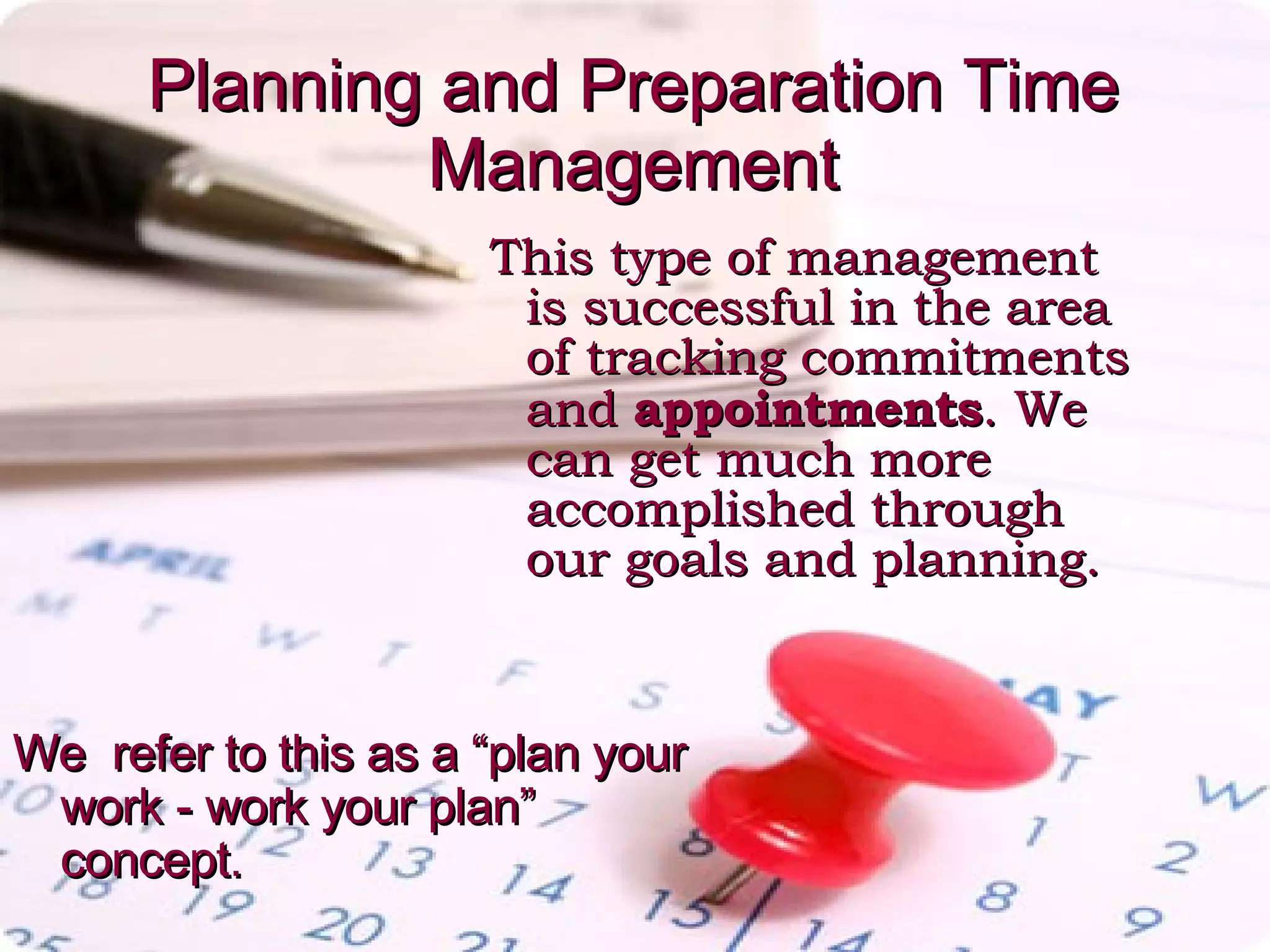 Planning and Preparation Time Management This type of management is successful in the area of tracking commitments and  appointments . We can get much more accomplished through our goals and planning.  We  refer to this as a “plan your work - work your plan” concept.  