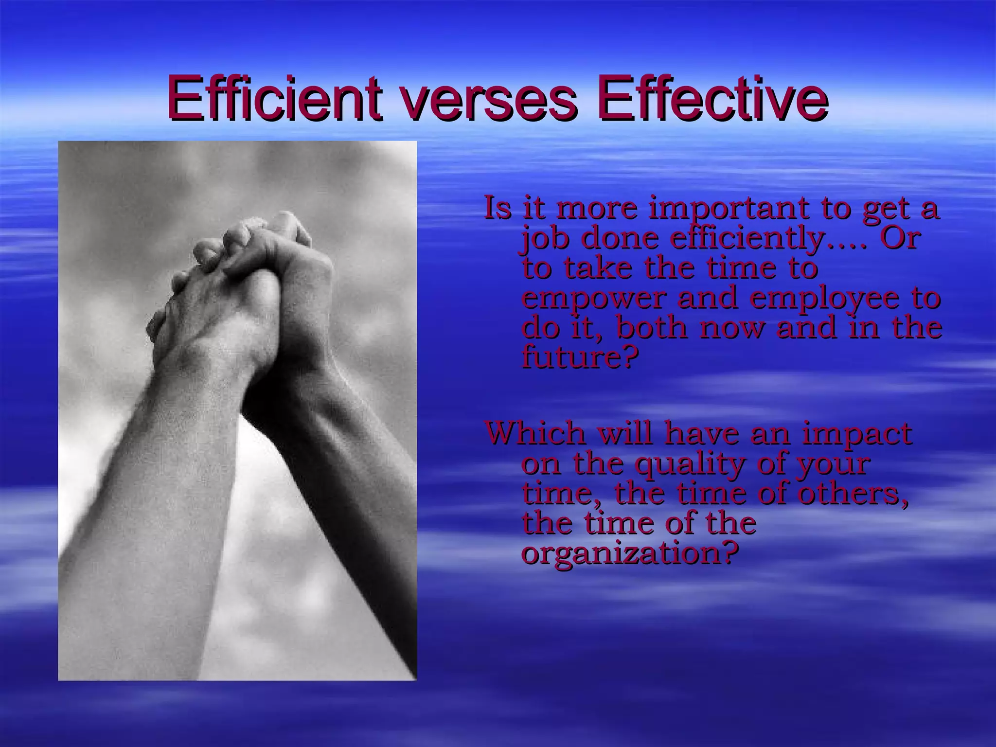 Efficient verses Effective Is it more important to get a job done efficiently…. Or to take the time to empower and employee to do it, both now and in the future? Which will have an impact on the quality of your time, the time of others, the time of the organization?  