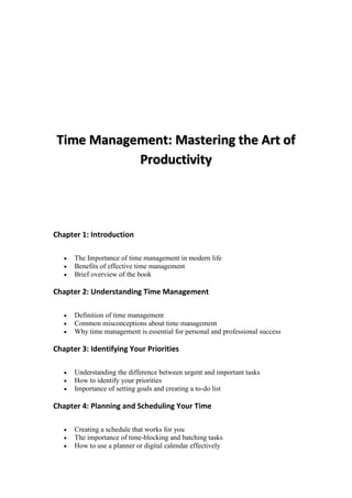 Chapter 1: Introduction
 The Importance of time management in modern life
 Benefits of effective time management
 Brief overview of the book
Chapter 2: Understanding Time Management
 Definition of time management
 Common misconceptions about time management
 Why time management is essential for personal and professional success
Chapter 3: Identifying Your Priorities
 Understanding the difference between urgent and important tasks
 How to identify your priorities
 Importance of setting goals and creating a to-do list
Chapter 4: Planning and Scheduling Your Time
 Creating a schedule that works for you
 The importance of time-blocking and batching tasks
 How to use a planner or digital calendar effectively
 