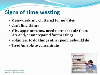 Signs of time wasting
     Messy desk and cluttered (or no) files
     Can’t find things
     Miss appointments, need to reschedule them
      late and/or unprepared for meetings
     Volunteer to do things other people should do
     Tired/unable to concentrate




Time Management, Gihan
AboulEish, November 2011                              13
 