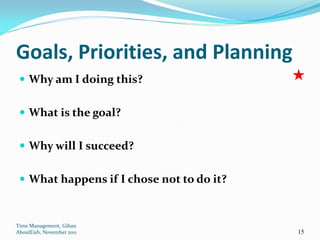 Goals, Priorities, and Planning
  Why am I doing this?


  What is the goal?


  Why will I succeed?


  What happens if I chose not to do it?



Time Management, Gihan
AboulEish, November 2011                   15
 