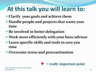 At this talk you will learn to:
  Clarify your goals and achieve them
  Handle people and projects that waste your
   time
  Be involved in better delegation
  Work more efficiently with your boss/advisor
  Learn specific skills and tools to save you
   time
  Overcome stress and procrastination


                                     = really important point
Time Management, Gihan AbouelEish,
November 2011                                                   2
 