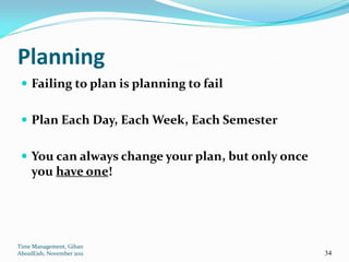 Planning
  Failing to plan is planning to fail


  Plan Each Day, Each Week, Each Semester


  You can always change your plan, but only once
     you have one!




Time Management, Gihan
AboulEish, November 2011                            34
 