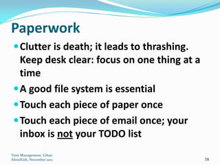 Paperwork
  Clutter is death; it leads to thrashing.
   Keep desk clear: focus on one thing at a
   time
  A good file system is essential
  Touch each piece of paper once
  Touch each piece of email once; your
   inbox is not your TODO list
Time Management, Gihan
AboulEish, November 2011                      38
 