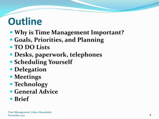 Outline
  Why is Time Management Important?
  Goals, Priorities, and Planning
  TO DO Lists
  Desks, paperwork, telephones
  Scheduling Yourself
  Delegation
  Meetings
  Technology
  General Advice
  Brief

Time Management, Gihan Aboueleish,
November 2011                          4
 