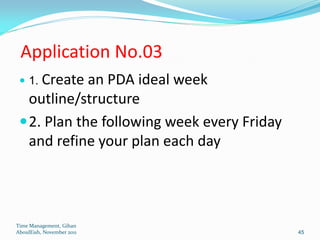 Application No.03
  1. Create an PDA ideal week
   outline/structure
  2. Plan the following week every Friday
   and refine your plan each day




Time Management, Gihan
AboulEish, November 2011                     45
 
