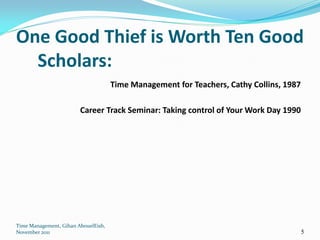 One Good Thief is Worth Ten Good
  Scholars:
                                     Time Management for Teachers, Cathy Collins, 1987

                        Career Track Seminar: Taking control of Your Work Day 1990




Time Management, Gihan AbouelEish,
November 2011                                                                            5
 