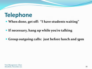 Telephone
  When done, get off: “I have students waiting”

  If necessary, hang up while you’re talking

  Group outgoing calls: just before lunch and 5pm




Time Management, Gihan
AboulEish, November 2011                             50
 