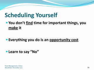 Scheduling Yourself
  You don’t find time for important things, you
     make it

  Everything you do is an opportunity cost


  Learn to say “No”


Time Management, Gihan
AboulEish, November 2011                           58
 