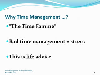 Why Time Management …?
  “The Time Famine”


  Bad time management = stress


  This is life advice

Time Management, Gihan AbouelEish,
November 2011                        6
 