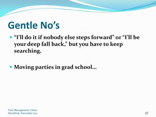 Gentle No’s
  “I’ll do it if nobody else steps forward” or “I’ll be
     your deep fall back,” but you have to keep
     searching.

  Moving parties in grad school…




Time Management, Gihan
AboulEish, November 2011                                   62
 