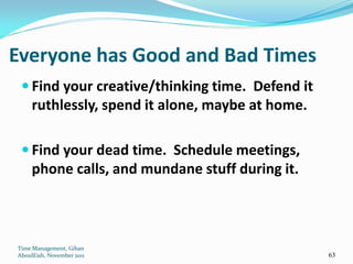 Everyone has Good and Bad Times
  Find your creative/thinking time. Defend it
     ruthlessly, spend it alone, maybe at home.

  Find your dead time. Schedule meetings,
     phone calls, and mundane stuff during it.



Time Management, Gihan
AboulEish, November 2011                          63
 