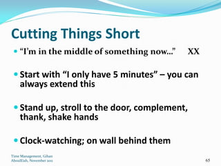 Cutting Things Short
  “I’m in the middle of something now…”    XX

  Start with “I only have 5 minutes” – you can
     always extend this

  Stand up, stroll to the door, complement,
     thank, shake hands

  Clock-watching; on wall behind them
Time Management, Gihan
AboulEish, November 2011                          65
 