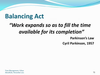 Balancing Act
     “Work expands so as to fill the time
        available for its completion”
                                  Parkinson’s Law
                            Cyril Parkinson, 1957




Time Management, Gihan
AboulEish, November 2011                        75
 