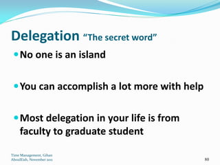 Delegation “The secret word”
  No one is an island


  You can accomplish a lot more with help


  Most delegation in your life is from
     faculty to graduate student
Time Management, Gihan
AboulEish, November 2011                     80
 