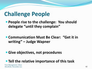 Challenge People
  People rise to the challenge: You should
     delegate “until they complain”

  Communication Must Be Clear: “Get it in
     writing” – Judge Wapner

  Give objectives, not procedures

  Tell the relative importance of this task
Time Management, Gihan
AboulEish, November 2011                       82
 