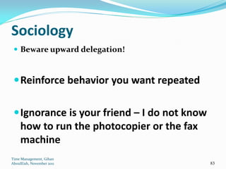 Sociology
  Beware upward delegation!



  Reinforce behavior you want repeated


  Ignorance is your friend – I do not know
     how to run the photocopier or the fax
     machine
Time Management, Gihan
AboulEish, November 2011                      83
 