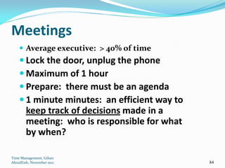 Meetings
     Average executive: > 40% of time
     Lock the door, unplug the phone
     Maximum of 1 hour
     Prepare: there must be an agenda
     1 minute minutes: an efficient way to
        keep track of decisions made in a
        meeting: who is responsible for what
        by when?

Time Management, Gihan
AboulEish, November 2011                       84
 