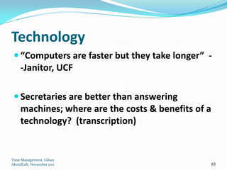 Technology
  “Computers are faster but they take longer” -
     -Janitor, UCF

  Secretaries are better than answering
     machines; where are the costs & benefits of a
     technology? (transcription)


Time Management, Gihan
AboulEish, November 2011                             85
 