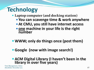 Technology
          Laptop computer (and docking station)
                You can scavenge time & work anywhere
                At CMU, you still have internet access
                one machine in your life is the right
                  number

          WWW; only do things once (post them)

          Google (now with image search!)

          ACM Digital Library (I haven’t been in the
             library in over five years)
Time Management, Gihan
AboulEish, November 2011                                87
 