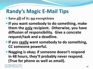 Randy’s Magic E-Mail Tips
  Save all of it; no exceptions
  If you want somebody to do something, make
   them the only recipient. Otherwise, you have
   diffusion of responsibility. Give a concrete
   request/task and a deadline.
  If you really want somebody to do something,
   CC someone powerful.
  Nagging is okay; if someone doesn’t respond
   in 48 hours, they’ll probably never respond.
   (True for phone as well as email).
Time Management, Gihan
AboulEish, November 2011                      88
 