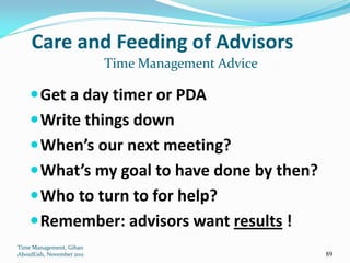 Care and Feeding of Advisors
                           Time Management Advice

     Get a day timer or PDA
     Write things down
     When’s our next meeting?
     What’s my goal to have done by then?
     Who to turn to for help?
     Remember: advisors want results !
Time Management, Gihan
AboulEish, November 2011                            89
 