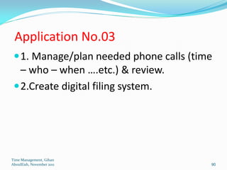 Application No.03
  1. Manage/plan needed phone calls (time
   – who – when ….etc.) & review.
  2.Create digital filing system.




Time Management, Gihan
AboulEish, November 2011                 90
 