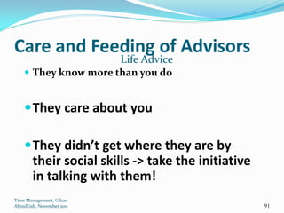 Care and Feeding of Advisors
                           Life Advice
     They know more than you do


     They care about you

     They didn’t get where they are by
        their social skills -> take the initiative
        in talking with them!
Time Management, Gihan
AboulEish, November 2011                             91
 