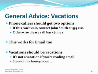 General Advice: Vacations
  Phone callers should get two options:
       If this can’t wait, contact John Smith at 555-1212
       Otherwise please call back June 1


  This works for Email too!

  Vacations should be vacations.
       It’s not a vacation if you’re reading email
       Story of my honeymoon…

Time Management, Gihan
AboulEish, November 2011                                     92
 