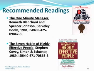 Recommended Readings
   The One Minute Manager,
    Kenneth Blanchard and
    Spencer Johnson, Berkeley
    Books, 1981, ISBN 0-425-
    09847-8

   The Seven Habits of Highly
    Effective People, Stephen
    Covey, Simon & Schuster,
    1989, ISBN 0-671-70863-5

Time Management, Gihan AboulEish,
November 2011                       95
 