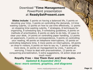 Download “Time Management”
PowerPoint presentation
at ReadySetPresent.com
Slides include: 5 points on having a balanced life, 5 points on
devoting your time, 3 points on controlling the demands, 14 time
wasting culprits, 13 points on how to use time effectively, 11 points
on stopping time-wasting culprits, 7 strategies, 8 techniques for
organizing, 8 scheduling tips, 9 scheduling guidelines, 6 points on
methods of prioritization, 8 points on daily to-do lists, 10 ways to
clear your desk, 14 points on controlling paper handling, 12 points
on paperwork, 4 points on correspondence, 5 points on controlling
your reading, 40 points on telephone interruptions, 15 points on
controlling telephone time, 5 more points on interruptions, 18 points
on drop-in visitors, 6 points on how to say no, 7 points on getting
more done, 21 points on management by crisis, 7 points on
worrying, 5 keys to deal with procrastination, 13 points on
conquering procrastination, 5 extra suggestions, 16 action steps and
much more!
Royalty Free – Use Them Over and Over Again.
Updated & Expanded 2013
Now: more content, graphics, and diagrams
www.readysetpresent.com Page 11
 